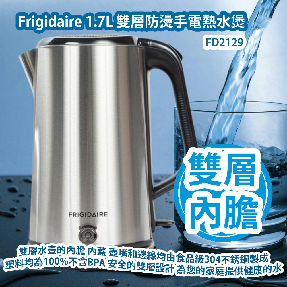 Frigidaire FD2129 1.7L 雙層防燙手電熱水煲 2200W 這款雙層水壺的內膽 內蓋 壺嘴和邊緣均由食品級304不銹鋼製成 所有塑料均為100%不含BPA 安全的雙層設計 寬壺嘴和大開口 為您的家庭提供健康的水 香港行貨 Frigidaire FD2129 1.7L Double-Walled Kettle 2200W HK Authorized Goods Frigidaire FD2129 1.7L 雙層防燙手電熱水煲 2200W 這款雙層水壺的內膽 內蓋 壺嘴和邊緣均由食品級304不銹鋼製成 所有塑料均為100%不含BPA 安全的雙層設計 寬壺嘴和大開口 為您的家庭提供健康的水 香港行貨 Frigidaire FD2129 1.7L Double-Walled Kettle 2200W HK Authorized Goods