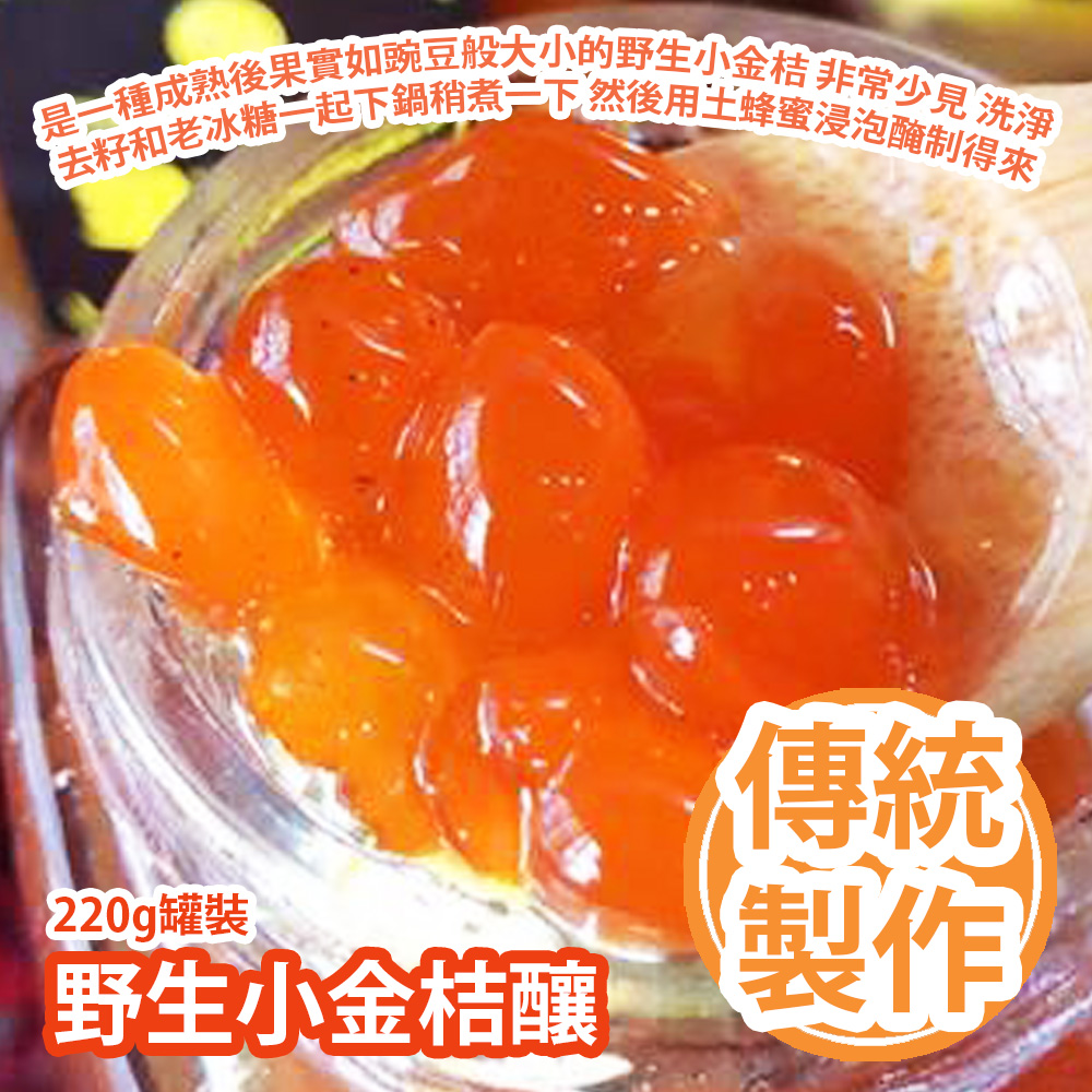 野生小金桔釀 220g罐裝 傳統製作 我們用的小金桔 是一種成熟後果實如豌豆般大小的野生小金桔 非常少見 洗淨 去籽和老冰糖一起下鍋稍煮一下 然後用土蜂蜜浸泡醃制得來 台灣製造 平行進口產品 Little Stuffed Kumquat 220g/Can Made in Taiwan Parallel import goods 野生小金桔釀 220g罐裝 傳統製作 我們用的小金桔 是一種成熟後果實如豌豆般大小的野生小金桔 非常少見 洗淨 去籽和老冰糖一起下鍋稍煮一下 然後用土蜂蜜浸泡醃制得來 台灣製造 平行進口產品 Little Stuffed Kumquat 220g/Can Made in Taiwan Parallel import goods