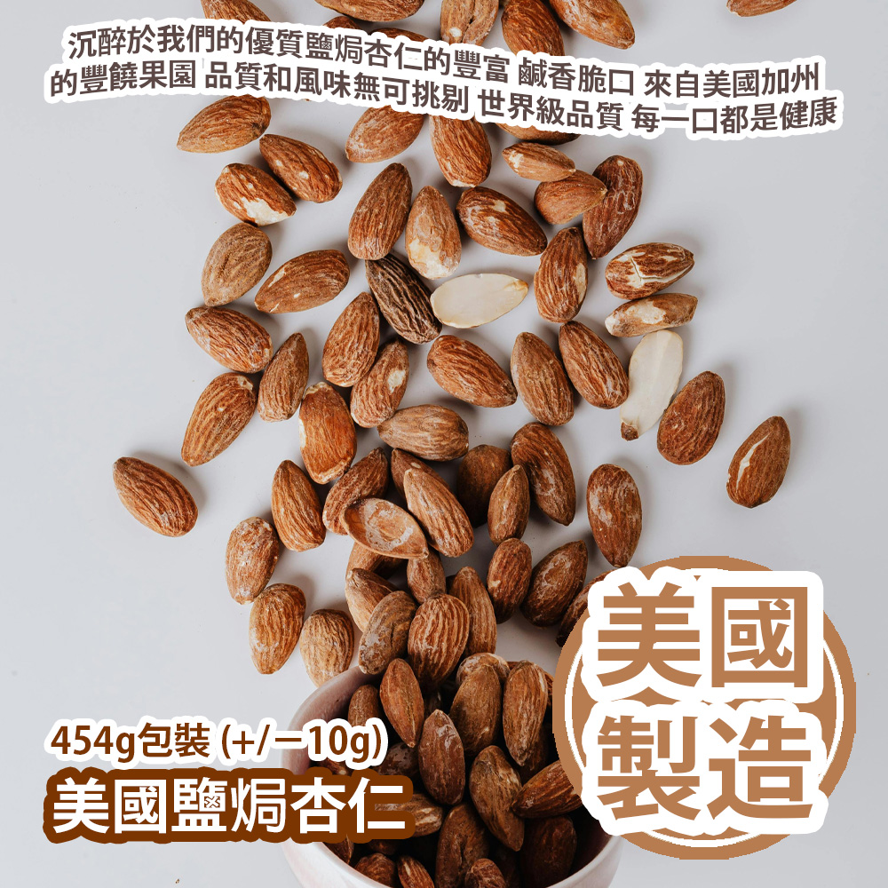 美國鹽焗杏仁 454g包裝 (+/−10g) 沉醉於我們的優質鹽焗杏仁的豐富 鹹香脆口 來自美國加州的豐饒果園 品質和風味無可挑剔 世界級品質 多樣化的風味 每一口都是健康 美國製造 平行進口貨品 Roasted Salted Almond 454g/Bag (+/−10g) Made in USA Parallel Import goods 美國鹽焗杏仁 454g包裝 (+/−10g) 沉醉於我們的優質鹽焗杏仁的豐富 鹹香脆口 來自美國加州的豐饒果園 品質和風味無可挑剔 世界級品質 多樣化的風味 每一口都是健康 美國製造 平行進口貨品 Roasted Salted Almond 454g/Bag (+/−10g) Made in USA Parallel Import goods